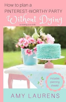 How To Plan A Pinterest-Worthy Party Without Dying: (Or Losing Your Chill) by Laurens, Amy