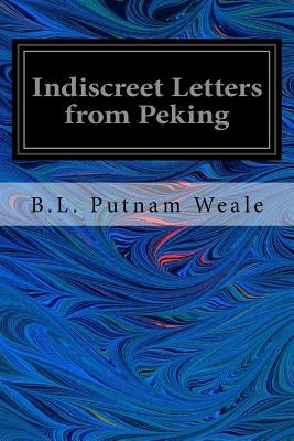 Indiscreet Letters from Peking: Being the Notes of an Eye-Witness, Which Set Forth in Some Detail, From Day to Day, the Real Story of the Siege and Sa by Weale, B. L. Putnam