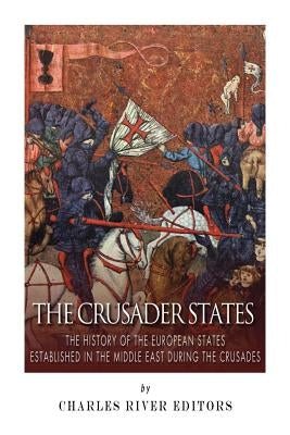The Crusader States: The History of the European States Established in the Middle East during the Crusades by Charles River Editors
