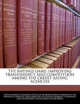 The Ratings Game: Improving Transparency and Competition Among the Credit Rating Agencies by United States Congress House of Represen