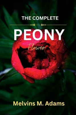 The Complete Peony Flower: The Ultimate Beginner's Guide to Growing, Caring for, and Harvesting Stunning Peony at Home and garden by Adams, Melvins M.