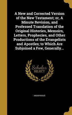 A New and Corrected Version of the New Testament; or, A Minute Revision, and Professed Translation of the Original Histories, Memoirs, Letters, Prophe by Anonymous