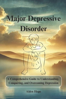 Major Depressive Disorder: A Comprehensive Guide to Understanding, Conquering, and Overcoming Depression by Hope, Aiden