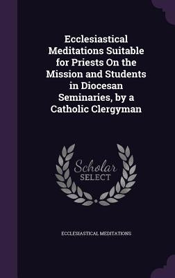 Ecclesiastical Meditations Suitable for Priests On the Mission and Students in Diocesan Seminaries, by a Catholic Clergyman by Meditations, Ecclesiastical