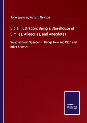 Bible Illustration: Being a Storehouse of Similes, Allegories, and Anecdotes: Selected from Spencer's Things New and Old, and other Source by Spencer, John