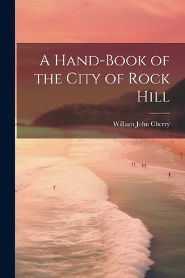 A Hand-book of the City of Rock Hill by [Cherry, William John] 1859- [From Old