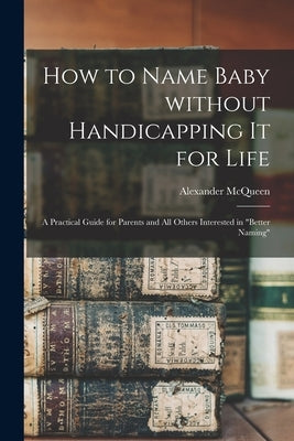 How to Name Baby Without Handicapping It for Life; a Practical Guide for Parents and All Others Interested in "better Naming" by McQueen, Alexander