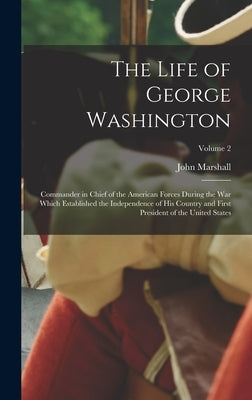 The Life of George Washington: Commander in Chief of the American Forces During the War which Established the Independence of his Country and First P by Marshall, John