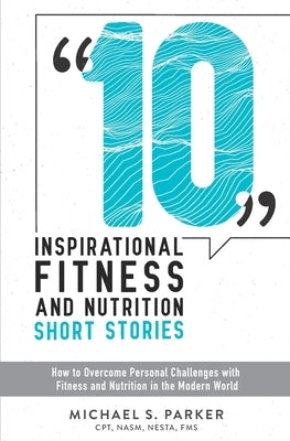 10 Inspirational Fitness and Nutrition Short Stories: How to overcome personal challenges with fitness and nutrition in the modern world by Parker, Michael S.