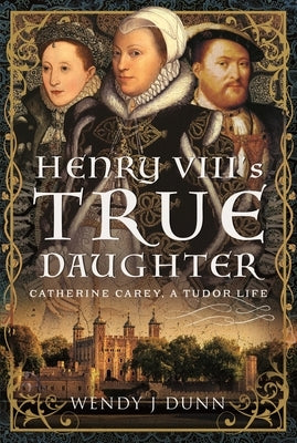 Henry VIII's True Daughter: Catherine Carey, a Tudor Life by Dunn, Wendy J.