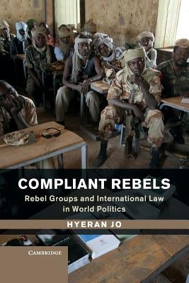 Compliant Rebels: Rebel Groups and International Law in World Politics by Jo, Hyeran