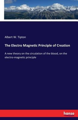 The Electro Magnetic Principle of Creation: A new theory on the circulation of the blood, on the electro-magnetic principle by Tipton, Albert W.