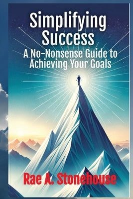 Simplifying Success: A No-Nonsense Guide to Achieving Your Goals: A No-Nonsense Guide to Achieving Your Goals by Stonehouse, Rae A.
