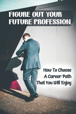 Figure Out Your Future Profession: How To Choose A Career Path That You Will Enjoy: Choosing A Career Path by Gribben, Duane