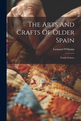 The Arts And Crafts Of Older Spain: Textile Fabrics by Williams, Leonard