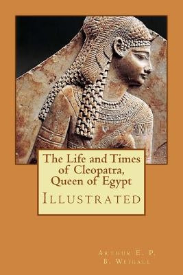 The Life and Times of Cleopatra, Queen of Egypt: Illustrated by Weigall, Arthur E. P. B.