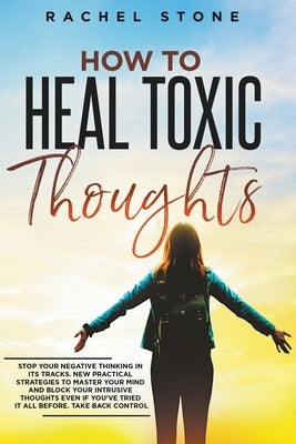How To Heal Toxic Thoughts: Stop Your Negative Thinking In Its Tracks. New Practical Strategies To Master Your Mind And Block Your Intrusive Thoug by Stone, Rachel