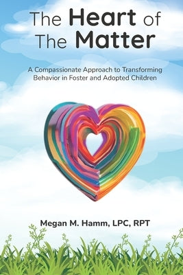 The Heart of the Matter: A Compassionate Approach to Transforming Behaviors in Foster and Adopted Children by Hamm Lpc Rpt, Megan M.