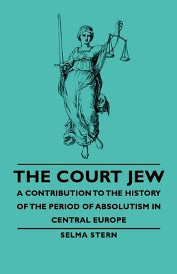 The Court Jew - A Contribution to the History of the Period of Absolutism in Central Europe by Stern, Selma