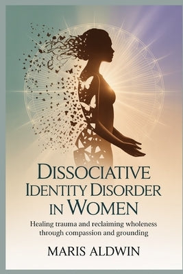 Dissociative Identity Disorder in Women: Healing Trauma and Reclaiming Wholeness Through Compassion and Grounding by Aldwin, Maris