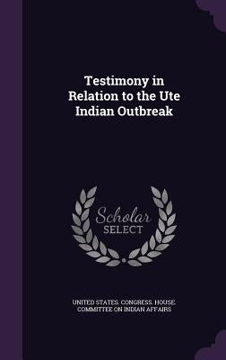 Testimony in Relation to the Ute Indian Outbreak by United States Congress House Committe