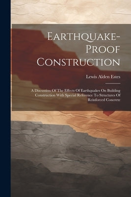 Earthquake-proof Construction: A Discussion Of The Effects Of Earthquakes On Building Construction With Special Reference To Structures Of Reinforced by Estes, Lewis Alden