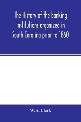 The history of the banking institutions organized in South Carolina prior to 1860 by A. Clark, W.