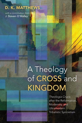 A Theology of Cross and Kingdom: Theologia Crucis After the Reformation, Modernity, and Ultramodern Tribalistic Syncretism by Matthews, D. K.