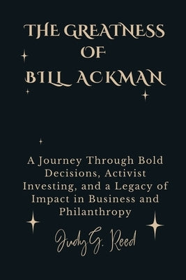 The Greatness of Bill Ackman: A Journey Through Bold Decisions, Activist Investing, and a Legacy of Impact in Business and Philanthropy by Reed, Judy G.