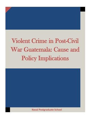 Violent Crime in Post-Civil War Guatemala: Cause and Policy Implications by Penny Hill Press Inc