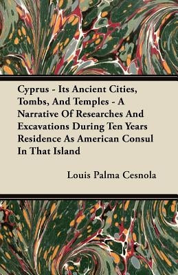 Cyprus - Its Ancient Cities, Tombs, and Temples - A Narrative of Researches and Excavations During Ten Years Residence as American Consul in That Isla by Cesnola, Louis Palma
