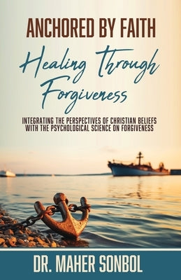 Anchored by Faith: Healing Through Forgiveness: Integrating the Perspectives of Christian Beliefs With the Psychological Science on Forgiveness by Sonbol, Maher
