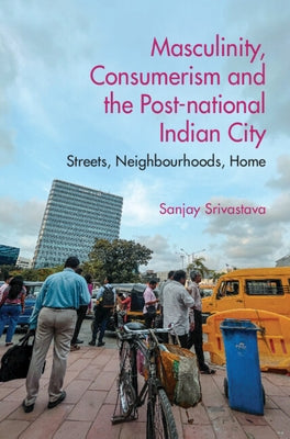 Masculinity, Consumerism and the Post-National Indian City: Streets, Neighbourhoods, Home by Srivastava, Sanjay