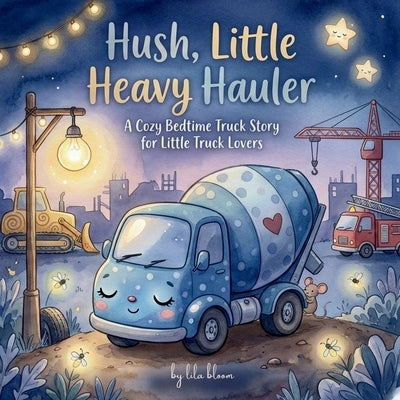 Hush, Little Heavy Hauler: A Cozy Bedtime Truck Book for Toddlers Who Love Big Wheels and Busy Construction Vehicles by Bloom, Lila