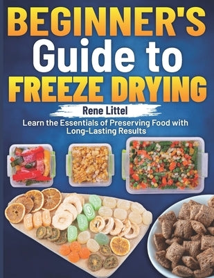 Beginner's Guide to Freeze Drying: Learn the Essentials of Preserving Food with Long-Lasting Results by Littel, Rene