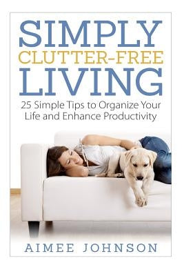 Simply Clutter Free Living: 25 Simple Tips to Organize Your Life and Enhance Productivity by Johnson, Aimee