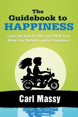 The Guidebook to Happiness: Learn the Specific DO's and DON'Ts to Raise Your Default Level of Happiness by Massy, Carl