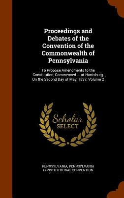 Proceedings and Debates of the Convention of the Commonwealth of Pennsylvania: To Propose Amendments to the Constitution, Commenced ... at Harrisburg, by Pennsylvania