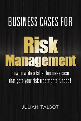 Business Cases for Risk Management: How to write a killer business case that gets your risk treatments funded! by Talbot, Julian