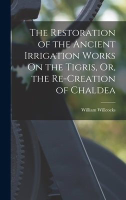The Restoration of the Ancient Irrigation Works On the Tigris, Or, the Re-Creation of Chaldea by Willcocks, William