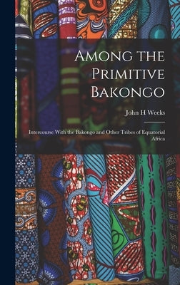 Among the Primitive Bakongo; Intercourse With the Bakongo and Other Tribes of Equatorial Africa by Weeks, John H.