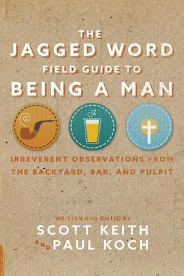 The Jagged Word Field Guide To Being A Man: Irreverent Observations from the Backyard, Bar, and Pulpit by Keith, Scott Leonard