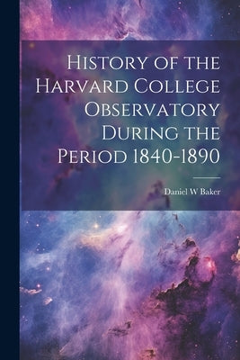 History of the Harvard College Observatory During the Period 1840-1890 by Baker, Daniel W.