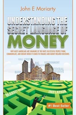 Understanding the Secret Language of Money: Why most Americans are unaware of the ways successful people think, communicate, and behave when it comes by Moriarty, John E.