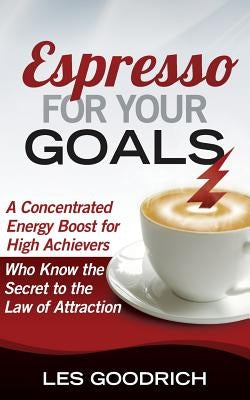 Espresso For Your Goals: A Concentrated Energy Boost for High Achievers Who Know the Secret to the Law Of Attraction by Goodrich, Les