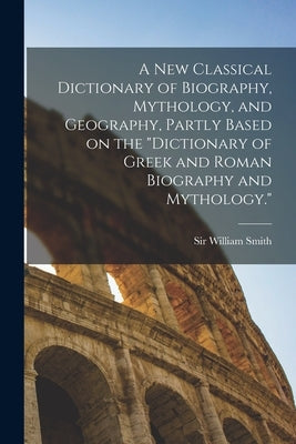 A new Classical Dictionary of Biography, Mythology, and Geography, Partly Based on the "Dictionary of Greek and Roman Biography and Mythology." by Smith, William