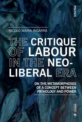 The Critique of Labour in the Neoliberal Era: On the Metamorphoses of a Concept between Pathology and Power by Ingarra, Nicolò Maria