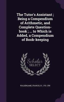 The Tutor's Assistant; Being a Compendium of Arithmetic, and Complete Question-book; ... to Which is Added, a Compendium of Book-keeping by Walkingame, Francis