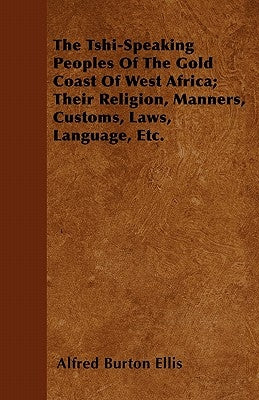 The Tshi-Speaking Peoples Of The Gold Coast Of West Africa; Their Religion, Manners, Customs, Laws, Language, Etc. by Ellis, Alfred Burton