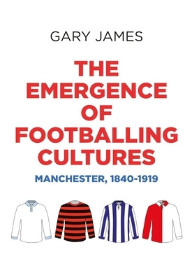 The Emergence of Footballing Cultures: Manchester, 1840-1919 by James, Gary